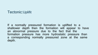 Tectonic:Uplifit
If a normally pressured formation is uplifted to a
shallower depth then the formation will appear to have
an abnormal pressure due to the fact that the
formation pressure has more hydrostatic pressure than
a corresponding normally pressured zone at the same
depth.
 