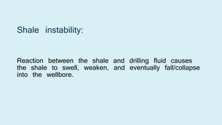 Shale instability:
Reaction between the shale and drilling fluid causes
the shale to swell, weaken, and eventually fall/collapse
into the wellbore.
 