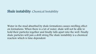 Shale instability: Chemical Instability
Water in the mud absorbed by shale formations causes swelling effect
on formations. When there is a lot of water, shale will not be able to
hold their particles together and finally falls apart into the well. Finally
shale particles will jam a drill string.The shale instability is a chemical
reaction which is time dependent.
 
