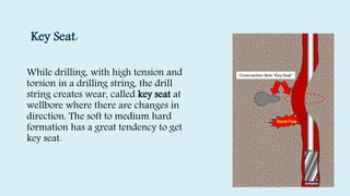 Key Seat:
While drilling, with high tension and
torsion in a drilling string, the drill
string creates wear, called key seat at
wellbore where there are changes in
direction. The soft to medium hard
formation has a great tendency to get
key seat.
 