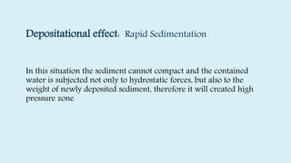 Depositational effect: Rapid Sedimentation
In this situation the sediment cannot compact and the contained
water is subjected not only to hydrostatic forces, but also to the
weight of newly deposited sediment, therefore it will created high
pressure zone
 