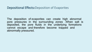 Depositional Effects:Deposition of Evaporites
The deposition of evaporites can create high abnormal
pore pressures in the surrounding zones .When salt is
deposited, the pore fluids in the underlying formations
cannot escape and therefore become trapped and
abnormally pressured.
 