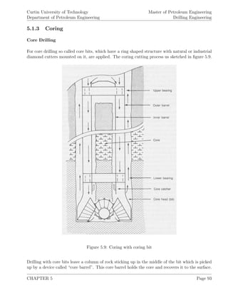 Curtin University of Technology
Department of Petroleum Engineering
Master of Petroleum Engineering
Drilling Engineering
5.1.3 Coring
Core Drilling
For core drilling so called core bits, which have a ring shaped structure with natural or industrial
diamond cutters mounted on it, are applied. The coring cutting process us sketched in ﬁgure 5.9.
Figure 5.9: Coring with coring bit
Drilling with core bits leave a column of rock sticking up in the middle of the bit which is picked
up by a device called “core barrel”. This core barrel holds the core and recovers it to the surface.
CHAPTER 5 Page 93
 
