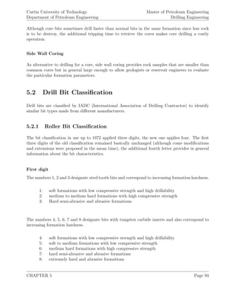 Curtin University of Technology
Department of Petroleum Engineering
Master of Petroleum Engineering
Drilling Engineering
Although core bits sometimes drill faster than normal bits in the same formation since less rock
is to be destroy, the additional tripping time to retrieve the cores makes core drilling a costly
operation.
Side Wall Coring
As alternative to drilling for a core, side wall coring provides rock samples that are smaller than
common cores but in general large enough to allow geologists or reservoir engineers to evaluate
the particular formation parameters.
5.2 Drill Bit Classiﬁcation
Drill bits are classiﬁed by IADC (International Association of Drilling Contractor) to identify
similar bit types made from diﬀerent manufacturers.
5.2.1 Roller Bit Classiﬁcation
The bit classiﬁcation in use up to 1972 applied three digits, the new one applies four. The ﬁrst
three digits of the old classiﬁcation remained basically unchanged (although come modiﬁcations
and extensions were proposed in the mean time), the additional fourth letter provides in general
information about the bit characteristics.
First digit
The numbers 1, 2 and 3 designate steel tooth bits and correspond to increasing formation hardness.
1: soft formations with low compressive strength and high drillability
2: medium to medium hard formations with high compressive strength
3: Hard semi-abrasive and abrasive formations
The numbers 4, 5, 6, 7 and 8 designate bits with tungsten carbide inserts and also correspond to
increasing formation hardness.
4: soft formations with low compressive strength and high drillability
5: soft to medium formations with low compressive strength
6: medium hard formations with high compressive strength
7: hard semi-abrasive and abrasive formations
8: extremely hard and abrasive formations
CHAPTER 5 Page 94
 
