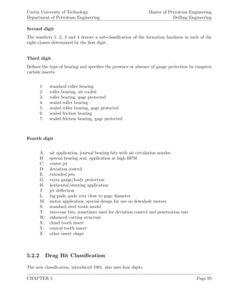 Curtin University of Technology
Department of Petroleum Engineering
Master of Petroleum Engineering
Drilling Engineering
Second digit
The numbers 1, 2, 3 and 4 denote a sub-classiﬁcation of the formation hardness in each of the
eight classes determined by the ﬁrst digit.
Third digit
Deﬁnes the type of bearing and speciﬁes the presence or absence of gauge protection by tungsten
carbide inserts.
1: standard roller bearing
2: roller bearing, air cooled
3: roller bearing, gage protected
4: sealed roller bearing
5: sealed roller bearing, gage protected
6: sealed friction bearing
7: sealed friction bearing, gage protected
Fourth digit
A: air application, journal bearing bits with air circulation nozzles
B: special bearing seal, application at high RPM
C: center jet
D: deviation control
E: extended jets
G: extra gauge/body protection
H: horizontal/steering application
J: jet deﬂection
L: lug pads, pads very close to gage diameter
M: motor application, special design for use on downhole motors
S: standard steel tooth model
T: two-cone bits, sometimes used for deviation control and penetration rate
W: enhanced cutting structure
X: chisel tooth insert
Y: conical tooth insert
Z: other insert shape
5.2.2 Drag Bit Classiﬁcation
The new classiﬁcation, introduced 1981, also uses four digits.
CHAPTER 5 Page 95
 