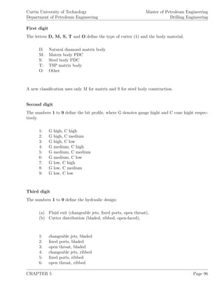 Curtin University of Technology
Department of Petroleum Engineering
Master of Petroleum Engineering
Drilling Engineering
First digit
The letters D, M, S, T and O deﬁne the type of cutter (1) and the body material.
D: Natural diamond matrix body
M: Matrix body PDC
S: Steel body PDC
T: TSP matrix body
O: Other
A new classiﬁcation uses only M for matrix and S for steel body construction.
Second digit
The numbers 1 to 9 deﬁne the bit proﬁle, where G denotes gauge hight and C cone hight respec-
tively.
1: G high, C high
2: G high, C medium
3: G high, C low
4: G medium, C high
5: G medium, C medium
6: G medium, C low
7: G low, C high
8: G low, C medium
9: G low, C low
Third digit
The numbers 1 to 9 deﬁne the hydraulic design:
(a) Fluid exit (changeable jets, ﬁxed ports, open throat),
(b) Cutter distribution (bladed, ribbed, open-faced),
1: changeable jets, bladed
2: ﬁxed ports, bladed
3: open throat, bladed
4: changeable jets, ribbed
5: ﬁxed ports, ribbed
6: open throat, ribbed
CHAPTER 5 Page 96
 