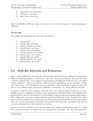 Curtin University of Technology
Department of Petroleum Engineering
Master of Petroleum Engineering
Drilling Engineering
7: changeable jets, open faced
8: ﬁxed ports, open face
9: open throat, open face
The letters R, X and O may replace the numbers 6 or 9 (that correspond to most diamond and
TSR bits).
Fourth digit
The numbers 0 to 9 denote the cutter size and density.
0: impregnated
1: density light, size large
2: density medium, size large
3: density heavy, size large
4: density light, size medium
5: density medium, size medium
6: density heavy, size medium
7: density light, size small
8: density medium, size small
9: density heavy, size small
5.3 Drill Bit Selection and Evaluation
Since a well is drilled only once and each well penetrated the formations at diﬀerent locations with
diﬀerent drilling parameters, a selection of a “best bit” can not be performed. The next best way
to ﬁnd an “optimum bit” is to compare bit performances of drilling bits when they were run under
similar conditions. Then a cost-per-foot value of each bit application can be calculated. Along
with this criteria, the individual bit wear are evaluated. This knowledge is applied to the well
that is to be drilled (length, inclination, drillability, abrasiveness, etc. of the diﬀerent sections).
In practice, when the well is planned, bits that have been used previously in this area (by this
drilling team) are evaluated according to their applicability. Sometimes when a bit manufacturer
has developed a new bit, he introduces it to the industry with an expected minimum performance.
Thus, when such a new bit is applied and the proposed performance is met (usually better than
ones of already applied bits), the operator has increased his pool of possible bits to use for future
wells. In case the performance proposed by the manufacturer is not met, agreements that the bit
is given at reduced cost to the operator are common.
Another way of bit evaluation is the determination of the speciﬁc energy using equation 5.1. Here
the cutting-performance of various bits are compared to each other. For this, the mechanical
CHAPTER 5 Page 97
 