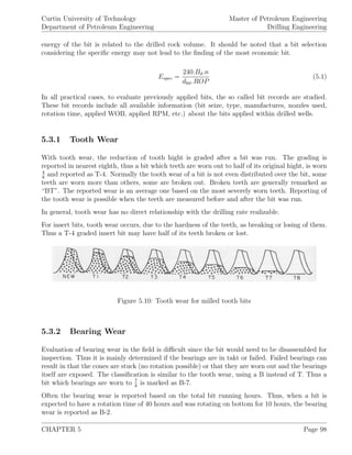 Curtin University of Technology
Department of Petroleum Engineering
Master of Petroleum Engineering
Drilling Engineering
energy of the bit is related to the drilled rock volume. It should be noted that a bit selection
considering the speciﬁc energy may not lead to the ﬁnding of the most economic bit.
Espec =
240.Bd.n
dbit.ROP
(5.1)
In all practical cases, to evaluate previously applied bits, the so called bit records are studied.
These bit records include all available information (bit seize, type, manufactures, nozzles used,
rotation time, applied WOB, applied RPM, etc.) about the bits applied within drilled wells.
5.3.1 Tooth Wear
With tooth wear, the reduction of tooth hight is graded after a bit was run. The grading is
reported in nearest eighth, thus a bit which teeth are worn out to half of its original hight, is worn
4
8
and reported as T-4. Normally the tooth wear of a bit is not even distributed over the bit, some
teeth are worn more than others, some are broken out. Broken teeth are generally remarked as
“BT”. The reported wear is an average one based on the most severely worn teeth. Reporting of
the tooth wear is possible when the teeth are measured before and after the bit was run.
In general, tooth wear has no direct relationship with the drilling rate realizable.
For insert bits, tooth wear occurs, due to the hardness of the teeth, as breaking or losing of them.
Thus a T-4 graded insert bit may have half of its teeth broken or lost.
Figure 5.10: Tooth wear for milled tooth bits
5.3.2 Bearing Wear
Evaluation of bearing wear in the ﬁeld is diﬃcult since the bit would need to be disassembled for
inspection. Thus it is mainly determined if the bearings are in takt or failed. Failed bearings can
result in that the cones are stuck (no rotation possible) or that they are worn out and the bearings
itself are exposed. The classiﬁcation is similar to the tooth wear, using a B instead of T. Thus a
bit which bearings are worn to 7
8
is marked as B-7.
Often the bearing wear is reported based on the total bit running hours. Thus, when a bit is
expected to have a rotation time of 40 hours and was rotating on bottom for 10 hours, the bearing
wear is reported as B-2.
CHAPTER 5 Page 98
 