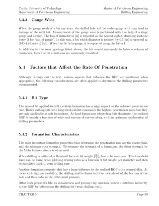 Curtin University of Technology
Department of Petroleum Engineering
Master of Petroleum Engineering
Drilling Engineering
5.3.3 Gauge Wear
When the gauge teeth of a bit are worn, the drilled hole will be under-gauge with may lead to
damage of the next bit. Measurement of the gauge wear is performed with the help of a ringe
gauge and a ruler. The loss of diameter in [in] is reported as the nearest eighth, denoting with the
letter O for “out of gauge”. In this way, a bit which diameter is reduced by 0.5 [in] is reported as
G-O-4 (4 since 4
8
[in]). When the bit is in-gauge, it is reported using the letter I.
In addition to the wear gradings listed above, the bit record commonly includes a column of
comments. Here the bit conditions are commonly remarked.
5.4 Factors that Aﬀect the Rate Of Penetration
Although through out the text, various aspects that inﬂuence the ROP are mentioned when
appropriate, the following considerations are often applied to determine the drilling parameters
recommended.
5.4.1 Bit Type
The type of bit applied to drill a certain formation has a large impact on the achieved penetration
rate. Roller cutting bits with long teeth exhibit commonly the highest penetration rates but they
are only applicable at soft formations. At hard formations where drag bits dominate, the realised
ROP is mainly a function of seize and amount of cutters along with an optimum combination of
drilling parameters.
5.4.2 Formation Characteristics
The most important formation properties that determine the penetration rate are the elastic limit
and the ultimate rock strength. To estimate the strength of a formation, the shear strength by
the Mohr failure criteria is often used.
When drilling is initiated, a threshold force or bit weight W
d t
has to be overcome. This threshold
force can be found when plotting drilling rates as a function of bit weight per diameter and then
extrapolated back to zero drilling rate.
Another formation property that has a large inﬂuence to the realized ROP is its permeability. At
rocks with high permeability, the drilling mud is forces into the rock ahead of the bottom of the
hole and thus reduces the diﬀerential pressure.
Other rock properties like its abrasiveness and gummy clay minerals content contribute indirectly
to the ROP by inﬂuencing the drilling bit (wear, dulling, etc.).
CHAPTER 5 Page 99
 