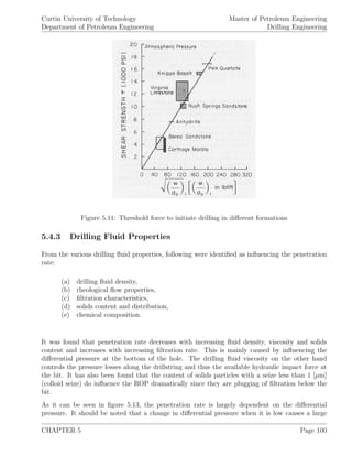 Curtin University of Technology
Department of Petroleum Engineering
Master of Petroleum Engineering
Drilling Engineering
Figure 5.11: Threshold force to initiate drilling in diﬀerent formations
5.4.3 Drilling Fluid Properties
From the various drilling ﬂuid properties, following were identiﬁed as inﬂuencing the penetration
rate:
(a) drilling ﬂuid density,
(b) rheological ﬂow properties,
(c) ﬁltration characteristics,
(d) solids content and distribution,
(e) chemical composition.
It was found that penetration rate decreases with increasing ﬂuid density, viscosity and solids
content and increases with increasing ﬁltration rate. This is mainly caused by inﬂuencing the
diﬀerential pressure at the bottom of the hole. The drilling ﬂuid viscosity on the other hand
controls the pressure losses along the drillstring and thus the available hydraulic impact force at
the bit. It has also been found that the content of solids particles with a seize less than 1 [µm]
(colloid seize) do inﬂuence the ROP dramatically since they are plugging of ﬁltration below the
bit.
As it can be seen in ﬁgure 5.13, the penetration rate is largely dependent on the diﬀerential
pressure. It should be noted that a change in diﬀerential pressure when it is low causes a large
CHAPTER 5 Page 100
 