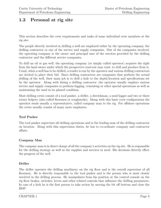 Curtin University of Technology
Department of Petroleum Engineering
Master of Petroleum Engineering
Drilling Engineering
1.3 Personal at rig site
This section describes the crew requirements and tasks of some individual crew members at the
rig site.
The people directly involved in drilling a well are employed either by the operating company, the
drilling contractor or one of the service and supply companies. Out of the companies involved,
the operating company is the owner and principal user of the services provided by the drilling
contractor and the diﬀerent service companies.
To drill an oil or gas well, the operating company (or simply called operator) acquires the right
from the land owner under which the prospective reservoir may exist, to drill and produce from it.
Usual, when a well has to be drilled, a tender is run by the operator and various drilling contractors
are invited to place their bid. Since drilling contractors are companies that perform the actual
drilling of the well, their main job is to drill a hole to the depth/location and speciﬁcations set
by the operator. Along with hiring a drilling contractor ,the operator usually employs various
service and supply companies to perform logging, cementing or other special operations as well as
maintaining the mud in its planed condition.
Most drilling crews consist of a tool pusher, a driller, a derrickman, a mud logger and two or three
rotary helpers (also called ﬂoormen or roughnecks). Along with this basic crew conﬁguration the
operator sends usually a representative, called company man to the rig. For oﬀshore operations
the crews usually consist of many more employees.
Tool Pusher
The tool pusher supervises all drilling operations and is the leading man of the drilling contractor
on location. Along with this supervision duties, he has to co-ordinate company and contractor
aﬀairs.
Company Man
The company man is in direct charge of all the company’s activities on the rig site. He is responsible
for the drilling strategy as well as the supplies and services in need. His decisions directly eﬀect
the progress of the well.
Driller
The driller operates the drilling machinery on the rig ﬂoor and is the overall supervisor of all
ﬂoormen. He is directly responsible to the tool pusher and is the person who is most closely
involved in the drilling process. He manipulates from his position at the control console on the
rig ﬂoor brakes, switches, levers and other related controls that inﬂuence the drilling parameters.
In case of a kick he is the ﬁrst person to take action by moving the bit oﬀ bottom and close the
BOP.
CHAPTER 1 Page 3
 