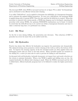 Curtin University of Technology
Department of Petroleum Engineering
Master of Petroleum Engineering
Drilling Engineering
The decreased ROP, when WOB is increased (section d-e at ﬁgure ??) is called “bit ﬂoundering”
and is attributed to less eﬃcient bottom hole cleaning.
A so called “Drill-oﬀ-test” can be applied to determine the drillability of a homogenous formation
and to optimize the applied drilling parameters. To carry out a drill-oﬀ-test, the maximum WOB
is applied along with a constant RPM. Then the time until the bit drills free is counted. When this
procedure is repeated with various speeds, a WOB-time diagram can be developed, repeating the
procedure with various WOBs, the optimum WOB-RPM combinations can be found. It should
be noted that the drill-oﬀ-test has to be carried out within a homogenous formation and since it
takes a relatively long time, it is performed very seldom.
5.4.5 Bit Wear
As the bit is worn during drilling, the penetration rate decreases. This reduction of ROP is
generally less severe for insert bits as for milled tooth bits.
5.4.6 Bit Hydraulics
Practice has shown that eﬀective bit hydraulics can improve the penetration rate dramatically.
The enhanced jetting action promotes a better cleaning of the teeth as well as the bottom of the
hole. To improve the cleaning capacity of the bit extended nozzles are often applied where the
discharging nozzle ends are closer to the hole bottom. When extended nozzles are mounted on
the drilling bit, a center jet must also be used to prevent bit balling in soft formations.
As discussed with well hydraulics, hydraulic horsepower, jet impact force and nozzle velocities are
the criteria to optimize hydraulics. When a low WOB is applied and drilling rates are low, the
required hydraulics for eﬃcient hole cleaning is small. When the WOB is increased and the well
is drilled faster, eﬃcient hydraulic programs have to be followed to realize the higher penetration
rates.
CHAPTER 5 Page 104
 