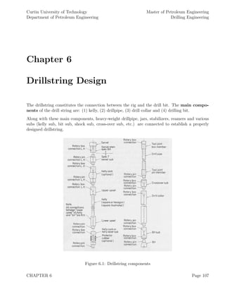 Curtin University of Technology
Department of Petroleum Engineering
Master of Petroleum Engineering
Drilling Engineering
Chapter 6
Drillstring Design
The drillstring constitutes the connection between the rig and the drill bit. The main compo-
nents of the drill string are: (1) kelly, (2) drillpipe, (3) drill collar and (4) drilling bit.
Along with these main components, heavy-weight drillpipe, jars, stabilizers, reamers and various
subs (kelly sub, bit sub, shock sub, cross-over sub, etc.) are connected to establish a properly
designed drillstring.
Figure 6.1: Drillstring components
CHAPTER 6 Page 107
 