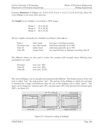 Curtin University of Technology
Department of Petroleum Engineering
Master of Petroleum Engineering
Drilling Engineering
Common diameters of drillpipe are: 2-3/8, 2-7/8, 3-1/2, 4, 4-1/2, 5, 5-1/2, 6-5/8 [in], where the
5 [in] drillpipe is the most often used one.
The length of one drillpipe is according to APT ranges:
Range 1 18 to 22 [ft]
Range 2 27 to 30 [ft]
Range 3 38 to 45 [ft]
All size, weights and grades are classiﬁed according to their use as:
Class I white band new pipe, everything nominal
Premium class two white bands reductions generally up to 80%
Class II yellow band reductions generally up to 70%
Class III orange band any imperfections or damages exceeding class II
The diﬀerent classes are also used to reduce the nominal yield strength where following wear
assumptions are made:
Premium wear rate: 20%,
Class II wear rate: 20%,
Class III wear rate: 37.5%,
The end of drillpipes can be manufactured geometrically diﬀerent. The female portion of the tool
joint is called “box”, the male portion “pin”. The portion of the drillpipe to which the tool joint
is attached has a larger wall-thickness than the rest of the drillpipe and is called “upset”. The
upset can be shaped as: internal upset (IU), external upset (EU) and internal and external upset
(IEU), see ﬁgure 6.2.
Figure 6.2: Geometric ending of drillpipe
CHAPTER 6 Page 109
 