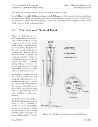 Curtin University of Technology
Department of Petroleum Engineering
Master of Petroleum Engineering
Drilling Engineering
Tool joints are manufactures as regular, full hole and internal ﬂush.
So called heavy weight drillpipe or heavy wall drillpipe are often applied in between drillpipe
and drill collars. They are manufactured with outside diameters ranging from 3-1/2 [in] to 5 [in]
and are used to reduce the sharp change of cross-area and stiﬀness from drillpipe to drill collars
which otherwise leads to fatigue failure.
6.2 Calculation of Neutral Point
Figure 6.3: Sketch of buckling tendency of drillstring
When the drillstring is low-
ered into the borehole, the total
length of the drillstring is under
tension due to its own weight
which is partly counterbalanced
by the buoyancy. To drill a well,
the rock beneath the bit has to
be destroyed. Part of this de-
struction force is obtained by
a certain amount of weight on
bit (WOB) which forces the bit
against the rock. Therefore
during drilling, the lower part
of the drill string is set under
compression, leaving the upper
part of it still under tension.
According to Lubinski, the neu-
tral point is deﬁned as point
along the drillstring where it is
divided into two parts, an up-
per part, being suspended from
the elevators and which is un-
der tension as well as a lower
part that generates the appro-
priate WOB and is under com-
pression.
Due to the geometrical shape of
the drillstring (length/diameter
ratio), it has a tendency to
buckle. To reduce this buckling
tendency, it is aimed to design
the drillstring in such a way
that the neutral point is located
inside drilling collars. This de-
CHAPTER 6 Page 110
 