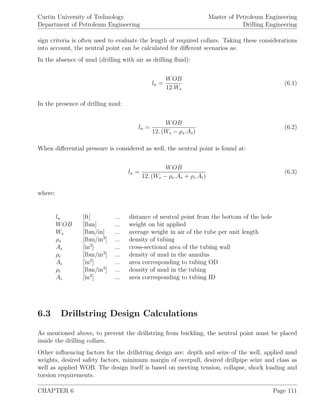 Curtin University of Technology
Department of Petroleum Engineering
Master of Petroleum Engineering
Drilling Engineering
sign criteria is often used to evaluate the length of required collars. Taking these considerations
into account, the neutral point can be calculated for diﬀerent scenarios as:
In the absence of mud (drilling with air as drilling ﬂuid):
ln =
WOB
12.Ws
(6.1)
In the presence of drilling mud:
ln =
WOB
12. (Ws − ρs.As)
(6.2)
When diﬀerential pressure is considered as well, the neutral point is found at:
ln =
WOB
12. (Ws − ρe.Ae + ρi.Ai)
(6.3)
where:
ln [ft] ... distance of neutral point from the bottom of the hole
WOB [lbm] ... weight on bit applied
Ws [lbm/in] ... average weight in air of the tube per unit length
ρs [lbm/in3
] ... density of tubing
As [in2
] ... cross-sectional area of the tubing wall
ρe [lbm/in3
] ... density of mud in the annulus
Ae [in2
] ... area corresponding to tubing OD
ρi [lbm/in3
] ... density of mud in the tubing
Ai [in2
] ... area corresponding to tubing ID
6.3 Drillstring Design Calculations
As mentioned above, to prevent the drillstring from buckling, the neutral point must be placed
inside the drilling collars.
Other inﬂuencing factors for the drillstring design are: depth and seize of the well, applied mud
weights, desired safety factors, minimum margin of overpull, desired drillpipe seize and class as
well as applied WOB. The design itself is based on meeting tension, collapse, shock loading and
torsion requirements.
CHAPTER 6 Page 111
 
