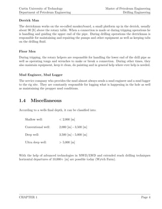 Curtin University of Technology
Department of Petroleum Engineering
Master of Petroleum Engineering
Drilling Engineering
Derrick Man
The derrickman works on the so-called monkeyboard, a small platform up in the derrick, usually
about 90 [ft] above the rotary table. When a connection is made or during tripping operations he
is handling and guiding the upper end of the pipe. During drilling operations the derrickman is
responsible for maintaining and repairing the pumps and other equipment as well as keeping tabs
on the drilling ﬂuid.
Floor Men
During tripping, the rotary helpers are responsible for handling the lower end of the drill pipe as
well as operating tongs and wrenches to make or break a connection. During other times, they
also maintain equipment, keep it clean, do painting and in general help where ever help is needed.
Mud Engineer, Mud Logger
The service company who provides the mud almost always sends a mud engineer and a mud logger
to the rig site. They are constantly responsible for logging what is happening in the hole as well
as maintaining the propper mud conditions.
1.4 Miscellaneous
According to a wells ﬁnal depth, it can be classiﬁed into:
Shallow well: < 2,000 [m]
Conventional well: 2,000 [m] - 3,500 [m]
Deep well: 3,500 [m] - 5,000 [m]
Ultra deep well: > 5,000 [m]
With the help of advanced technologies in MWD/LWD and extended reach drilling techniques
horizontal departures of 10,000+ [m] are possible today (Wytch Farm).
CHAPTER 1 Page 4
 