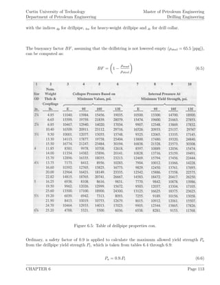 Curtin University of Technology
Department of Petroleum Engineering
Master of Petroleum Engineering
Drilling Engineering
with the indices dp for drillpipe, hw for heavy-weight drillpipe and dc for drill collar.
The buoyancy factor BF, assuming that the drillstring is not lowered empty (ρsteel = 65.5 [ppg]),
can be computed as:
BF = 1 −
ρmud
ρsteel
(6.5)
Figure 6.5: Table of drillpipe properties con.
Ordinary, a safety factor of 0.9 is applied to calculate the maximum allowed yield strength Pa
from the drillpipe yield strength Pt, which is taken from tables 6.4 through 6.9:
Pa = 0.9.Pt (6.6)
CHAPTER 6 Page 113
 