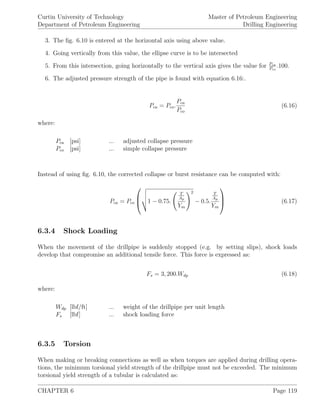 Curtin University of Technology
Department of Petroleum Engineering
Master of Petroleum Engineering
Drilling Engineering
3. The ﬁg. 6.10 is entered at the horizontal axis using above value.
4. Going vertically from this value, the ellipse curve is to be intersected
5. From this intersection, going horizontally to the vertical axis gives the value for Pca
Pco
.100.
6. The adjusted pressure strength of the pipe is found with equation 6.16:.
Pca = Pco.
Pca
Pco
(6.16)
where:
Pca [psi] ... adjusted collapse pressure
Pco [psi] ... simple collapse pressure
Instead of using ﬁg. 6.10, the corrected collapse or burst resistance can be computed with:
Pca = Pco


 1 − 0.75.
T
Ap
Ym
2
− 0.5.
T
Ap
Ym


 (6.17)
6.3.4 Shock Loading
When the movement of the drillpipe is suddenly stopped (e.g. by setting slips), shock loads
develop that compromise an additional tensile force. This force is expressed as:
Fs = 3, 200.Wdp (6.18)
where:
Wdp [lbf/ft] ... weight of the drillpipe per unit length
Fs [lbf] ... shock loading force
6.3.5 Torsion
When making or breaking connections as well as when torques are applied during drilling opera-
tions, the minimum torsional yield strength of the drillpipe must not be exceeded. The minimum
torsional yield strength of a tubular is calculated as:
CHAPTER 6 Page 119
 