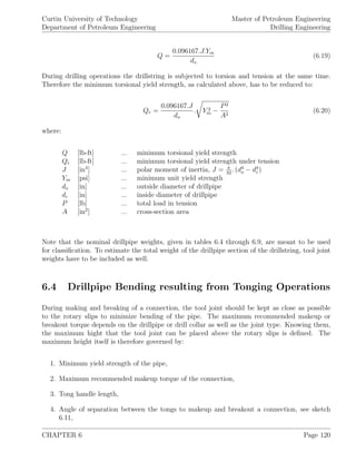 Curtin University of Technology
Department of Petroleum Engineering
Master of Petroleum Engineering
Drilling Engineering
Q =
0.096167.J.Ym
do
(6.19)
During drilling operations the drillstring is subjected to torsion and tension at the same time.
Therefore the minimum torsional yield strength, as calculated above, has to be reduced to:
Qr =
0.096167.J
do
. Y 2
m −
P2
A2
(6.20)
where:
Q [lb-ft] ... minimum torsional yield strength
Qr [lb-ft] ... minimum torsional yield strength under tension
J [in4
] ... polar moment of inertia, J = π
32
. (d4
o − d4
i )
Ym [psi] ... minimum unit yield strength
do [in] ... outside diameter of drillpipe
di [in] ... inside diameter of drillpipe
P [lb] ... total load in tension
A [in2
] ... cross-section area
Note that the nominal drillpipe weights, given in tables 6.4 through 6.9, are meant to be used
for classiﬁcation. To estimate the total weight of the drillpipe section of the drillstring, tool joint
weights have to be included as well.
6.4 Drillpipe Bending resulting from Tonging Operations
During making and breaking of a connection, the tool joint should be kept as close as possible
to the rotary slips to minimize bending of the pipe. The maximum recommended makeup or
breakout torque depends on the drillpipe or drill collar as well as the joint type. Knowing them,
the maximum hight that the tool joint can be placed above the rotary slips is deﬁned. The
maximum height itself is therefore governed by:
1. Minimum yield strength of the pipe,
2. Maximum recommended makeup torque of the connection,
3. Tong handle length,
4. Angle of separation between the tongs to makeup and breakout a connection, see sketch
6.11,
CHAPTER 6 Page 120
 