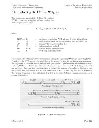 Curtin University of Technology
Department of Petroleum Engineering
Master of Petroleum Engineering
Drilling Engineering
6.5 Selecting Drill Collar Weights
The maximum permissible drilling bit weight
WOBmax that can be applied without bending the
drillstring is calculated as:
WOBmax = (1 − F) .BF. cos θ.Wdc.Ldc (6.24)
where
WOBmax [lb] ... maximum permissible WOB without bending the drillpipe
F [1] ... longitudinal friction between drillstring and borehole wall
BF [1] ... buoyancy factor, see equation 6.5
θ [◦
] ... inclination from vertical
Wdc [lb/ft] ... nominal weight of drill collars
Ldc [ft] ... total length of drill collars
For each bit, the bit manufacturer recommends a range for operating WOBs and operating RPMs.
Practically, the WOB applied during drilling is determined by the bit, the formations penetrated,
the trajectory to be drilled and experience with previous BHA performances. Out of these consid-
erations, WOBs and RPMs to drill various formations are planned and the drillstring is checked
for buckling. Note that the equation above is derived for absence of stabilizers. Ordinary, sta-
bilizers are part of common bottom hole assemblies (BHA). Where they are placed determine
the turning behaviour of the drillstring. Fig 6.13 gives some stabilizer conﬁgurations and their
expected behaviors.
Figure 6.13: BHA conﬁgurations
CHAPTER 6 Page 122
 