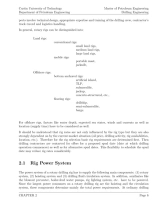 Curtin University of Technology
Department of Petroleum Engineering
Master of Petroleum Engineering
Drilling Engineering
pects involve technical design, appropriate expertise and training of the drilling crew, contractor’s
track record and logistics handling.
In general, rotary rigs can be distinguished into:
Land rigs:
conventional rigs:
small land rigs,
medium land rigs,
large land rigs,
mobile rigs:
portable mast,
jacknife,
Oﬀshore rigs:
bottom anchored rigs:
artiﬁcial island,
TLP,
submersible,
jackup,
concrete-structured, etc.,
ﬂoating rigs:
drillship,
semi-submersible,
barge.
For oﬀshore rigs, factors like water depth, expected sea states, winds and currents as well as
location (supply time) have to be considered as well.
It should be understood that rig rates are not only inﬂuenced by the rig type but they are also
strongly dependent on by the current market situation (oil price, drilling activity, rig availabilities,
location, etc.). Therefore for the rig selection basic rig requirements are determined ﬁrst. Then
drilling contractors are contacted for oﬀers for a proposed spud date (date at which drilling
operation commences) as well as for alternative spud dates. This ﬂexibility to schedule the spud
date may reduce rig rates considerably.
2.1 Rig Power System
The power system of a rotary drilling rig has to supply the following main components: (1) rotary
system, (2) hoisting system and (3) drilling ﬂuid circulation system. In addition, auxiliaries like
the blowout preventer, boiler-feed water pumps, rig lighting system, etc. have to be powered.
Since the largest power consumers on a rotary drilling rig are the hoisting and the circulation
system, these components determine mainly the total power requirements. At ordinary drilling
CHAPTER 2 Page 6
 