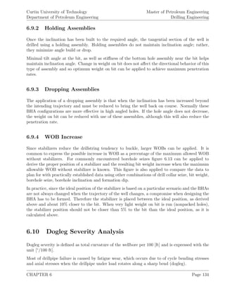 Curtin University of Technology
Department of Petroleum Engineering
Master of Petroleum Engineering
Drilling Engineering
6.9.2 Holding Assemblies
Once the inclination has been built to the required angle, the tangential section of the well is
drilled using a holding assembly. Holding assemblies do not maintain inclination angle; rather,
they minimize angle build or drop.
Minimal tilt angle at the bit, as well as stiﬀness of the bottom hole assembly near the bit helps
maintain inclination angle. Change in weight on bit does not aﬀect the directional behavior of this
type of assembly and so optimum weight on bit can be applied to achieve maximum penetration
rates.
6.9.3 Dropping Assemblies
The application of a dropping assembly is that when the inclination has been increased beyond
the intending trajectory and must be reduced to bring the well back on course. Normally these
BHA conﬁgurations are more eﬀective in high angled holes. If the hole angle does not decrease,
the weight on bit can be reduced with use of these assemblies, although this will also reduce the
penetration rate.
6.9.4 WOB Increase
Since stabilizers reduce the drillstring tendency to buckle, larger WOBs can be applied. It is
common to express the possible increase in WOB as a percentage of the maximum allowed WOB
without stabilizers. For commonly encountered borehole seizes ﬁgure 6.13 can be applied to
derive the proper position of a stabilizer and the resulting bit weight increase when the maximum
allowable WOB without stabilizer is known. This ﬁgure is also applied to compare the data to
plan for with practically established data using other combinations of drill collar seize, bit weight,
borehole seize, borehole inclination and formation dip.
In practice, since the ideal position of the stabilizer is based on a particular scenario and the BHAs
are not always changed when the trajectory of the well changes, a compromise when designing the
BHA has to be formed. Therefore the stabilizer is placed between the ideal position, as derived
above and about 10% closer to the bit. When very light weight on bit is run (nonpacked holes),
the stabilizer position should not be closer than 5% to the bit than the ideal position, as it is
calculated above.
6.10 Dogleg Severity Analysis
Dogleg severity is deﬁned as total curvature of the wellbore per 100 [ft] and is expressed with the
unit [◦
/100 ft].
Most of drillpipe failure is caused by fatigue wear, which occurs due to of cycle bending stresses
and axial stresses when the drillpipe under load rotates along a sharp bend (dogleg).
CHAPTER 6 Page 134
 