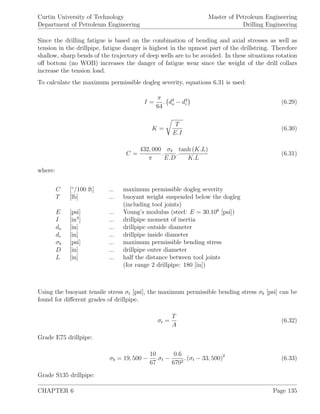 Curtin University of Technology
Department of Petroleum Engineering
Master of Petroleum Engineering
Drilling Engineering
Since the drilling fatigue is based on the combination of bending and axial stresses as well as
tension in the drillpipe, fatigue danger is highest in the upmost part of the drillstring. Therefore
shallow, sharp bends of the trajectory of deep wells are to be avoided. In these situations rotation
oﬀ bottom (no WOB) increases the danger of fatigue wear since the weight of the drill collars
increase the tension load.
To calculate the maximum permissible dogleg severity, equations 6.31 is used:
I =
π
64
. d4
o − d4
i (6.29)
K =
T
E.I
(6.30)
C =
432, 000
π
.
σb
E.D
.
tanh (K.L)
K.L
(6.31)
where:
C [◦
/100 ft] ... maximum permissible dogleg severity
T [lb] ... buoyant weight suspended below the dogleg
(including tool joints)
E [psi] ... Young’s modulus (steel: E = 30.106
[psi])
I [in4
] ... drillpipe moment of inertia
do [in] ... drillpipe outside diameter
di [in] ... drillpipe inside diameter
σb [psi] ... maximum permissible bending stress
D [in] ... drillpipe outer diameter
L [in] ... half the distance between tool joints
(for range 2 drillpipe: 180 [in])
Using the buoyant tensile stress σt [psi], the maximum permissible bending stress σb [psi] can be
found for diﬀerent grades of drillpipe.
σt =
T
A
(6.32)
Grade E75 drillpipe:
σb = 19, 500 −
10
67
.σt −
0.6
6702
. (σt − 33, 500)2
(6.33)
Grade S135 drillpipe:
CHAPTER 6 Page 135
 