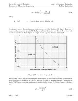 Curtin University of Technology
Department of Petroleum Engineering
Master of Petroleum Engineering
Drilling Engineering
σb = 20, 000 1 −
σt
145, 000
(6.34)
where:
A [in2
] ... cross-sectional area of drillpipe wall
As discussed above, the maximum permissible dogleg severity changes with depth. Therefore a
chart showing maximum permissible dogleg severity on the x-axis and the depth on the y-axis
should be included in the well plan. A sample of such a plot is shown in ﬁgure 6.23.
Figure 6.23: Maximum Dogleg Proﬁle
Since lateral loading of tool joints can also create damage to the drillpipe, Lubinski recommended
a maximum lateral load limit of 2,000 [lb] which is expected to not cause damage. Taking lateral
loads F [lbf] into account, the maximum permissible dogleg severity CL [◦
/100 ft] can be calculated
as:
CL =
108, 000.F
π.L.T
(6.35)
CHAPTER 6 Page 136
 