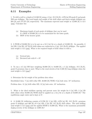 Curtin University of Technology
Department of Petroleum Engineering
Master of Petroleum Engineering
Drilling Engineering
6.11 Examples
1. To drill a well to a depth of 13,500 [ft] using a 5 [in], 19.5 [lb/ft], 4.276 [in] ID grade E and grade
X95 new drillpipe. The total length and weight of the drill collars and heavy-weight drillpipe are
984 [ft] and 157,374 [lb] respectively. The maximum expected mud weight at 12,000 [ft] is 12.5
[ppg]. Calculate the:
(a) Maximum length of each grade of drillpipe that can be used
if a MOP of 50,000 [lb] is to be maintained for the lower grade,
(b) MOP of the heavier grade.
2. A WOB of 50,000 [lb] is to be put on a 12-1
4
[in] bit at a depth of 10,000 [ft]. As assemble, 8
[in] OD, 3 [in] ID, 147 [lb/ft] drill collars are connected to 5 [in], 19.5 [lb/ft] drillpipe. The applied
mud weight is 12.5 [ppg]. What is the required length of drill collars to drill a:
(a) Vertical hole,
(b) Deviated hole with θ = 45◦
3. To run a 4.5 [in] OD liner weighting 50,000 [lb] to 10,000 [ft], a 5 [in] drillpipe, 19.5 [lb/ft],
grade E premium class is used. What is the total stretch of the 8,500 [ft] long drillpipe when the
mud weight is 12.5 [ppg]?
4. Determine the bit weight of the problem data when:
Established data: 7 [in] drill collar OD, 40,000 [lb] WOB, 9 [in] hole seize, 10◦
inclination;
Problem data: 11 [in] drill collar OD, 12 [in] hole seize, 10◦
inclination.
5. What is the ideal stabilizer spacing and percent more bit weight for 8 [in] OD, 3 [in] ID
drill collars when 50,000 [lb] WOB shall be applied on a 12-1
4
bit at a depth of 10,000 [ft]? The
equilibrium angle exists and is kept at 6◦
.
6. A 10,000 [ft] drillstring consists of 9,700 [ft] 5 [in] OD, 4.276 [in] ID, 19.5 [lb/ft], premium
grade E drillpipe and 300 [ft] of 8 [in] OD, 3 [in] ID, 147 [lb/ft] drill collars. The used drilling
mud weight is 12.5 [ppg] and the applied WOB is 45,000 [lb]. What is the maximum permissible
dogleg severity of the drillpipe at 3,000 [ft]?
CHAPTER 6 Page 137
 