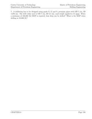 Curtin University of Technology
Department of Petroleum Engineering
Master of Petroleum Engineering
Drilling Engineering
7. A drillstring has to be designed using grade E, G and S, premium pipes with OD 5 [in], ID
4.276 [in]. The drill collar used is OD 7 [in], ID 2.5 [in], mud weight applied is 15 [ppg]. When
a minimum of 100,000 [lb] MOP is required, how deep can be drilled? What is the MOP when
drilling at 25,000 [ft]?
CHAPTER 6 Page 138
 