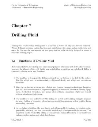 Curtin University of Technology
Department of Petroleum Engineering
Master of Petroleum Engineering
Drilling Engineering
Chapter 7
Drilling Fluid
Drilling ﬂuid or also called drilling mud is a mixture of water, oil, clay and various chemicals.
Within drilling it performs various functions and contributes with a large portion to the total well
costs. In this way the mud system (or mud program) has to be carefully designed to ensure a
successful drilling project.
7.1 Functions of Drilling Mud
As mentioned above, the drilling mud serves many purposes which may not all be achieved simul-
taneously for all parts of the well. In this way an individual prioritizing has to followed. Below is
a summery of some main mud functions:
1. The mud has to transport the drilling cuttings from the bottom of the hole to the surface.
For this, a high mud circulation velocity, a high mud density and a high mud viscosity are
favorable.
2. Once the cuttings are at the surface, eﬃcient mud cleaning (separation of cuttings, formation
gas, etc. from the mud) has to be possible applying a reasonable amount of cleaning equip-
ment. For further circulation, mud pumps allow ordinary a maximum of 2% sand content
without showing excessive wear.
3. The mud has to cool and lubricate the drilling bit as well as the drilling string to minimize
its wear. Adding of bentonite, oil and various emulsifying agents as well as graphite favors
the cooling capability.
4. At overbalanced drilling, the mud has to seal oﬀ permeable formations by forming an im-
permeable, relatively thin mud cake at the borehole wall of the permeable formations. This
capability can be obtained by adding of bentonite and chemical treatment of the mud which
enhances deﬂocculation and solids distribution.
CHAPTER 7 Page 139
 