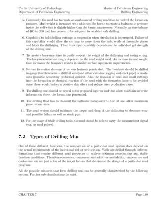 Curtin University of Technology
Department of Petroleum Engineering
Master of Petroleum Engineering
Drilling Engineering
5. Commonly, the mud has to create an overbalanced drilling condition to control the formation
pressure. Mud weight is increased with additives like barite to create a hydrostatic pressure
inside the well which is slightly higher than the formation pressure. Normally, an overbalance
of 100 to 200 [psi] has proven to be adequate to establish safe drilling.
6. Capability to hold drilling cuttings in suspension when circulation is interrupted. Failure of
this capability would allow the cuttings to move down the hole, settle at favorable places
and block the drillstring. This thixotropic capability depends on the individual gel strength
of the drilling mud.
7. To create a buoyance force to partly support the weight of the drillstring and casing string.
The buoyance force is strongly depended on the mud weight used. An increase in mud weight
that increases the buoyance results in smaller surface equipment requirements.
8. Reduce formation damage of various horizons penetrated. The borehole should be drilled
in-gauge (borehole seize = drill bit seize) and either cave-ins (logging and stuck pipe) or wash-
outs (possible cementing problems) avoided. Also the invasion of mud and small cuttings
into the formation or chemical reaction of the mud with the formation have to be avoided
since these would induce a positive skin eﬀect and reduce later production rates.
9. The drilling mud should be neural to the proposed logs run and thus allow to obtain accurate
information about the formations penetrated.
10. The drilling ﬂuid has to transmit the hydraulic horsepower to the bit and allow maximum
penetration rates.
11. The mud system should minimize the torque and drag of the drillstring to decrease wear
and possible failure as well as stuck pipe.
12. For the usage of while drilling tools, the mud should be able to carry the measurement signal
(e.g. as mud pulses).
7.2 Types of Drilling Mud
Out of these diﬀerent functions, the composition of a particular mud system does depend on
the actual requirements of the individual well or well section. Wells are drilled through diﬀerent
formations that require diﬀerent mud properties to achieve optimum penetrations and stable
borehole conditions. Therefore economics, component and additives availability, temperature and
contamination are just a few of the major factors that determine the design of a particular mud
program.
All the possible mixtures that form drilling mud can be generally characterised by the following
system. Further sub-classiﬁcations do exist.
CHAPTER 7 Page 140
 