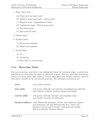 Curtin University of Technology
Department of Petroleum Engineering
Master of Petroleum Engineering
Drilling Engineering
1. Water based muds
(a) Clear water and native mud
(b) Inhibitive water-based mud – calcium muds
(c) Dispersed muds – lignosulphonate muds
(d) Nondispersed muds – KCL/polymer muds
(e) Flocculated muds
(f) Salt-saturated muds
2. Oil-base muds
3. Emulsion muds
(a) Oil-in-water emulsions
(b) Water-in-oil emulsions
4. Aerated muds
(a) Air
(b) Natural gas
(c) Mist, foam, or aerated muds
7.2.1 Water-base Muds
The term water-base mud refers to any drilling ﬂuid where the continuous phase, in which some
materials are in suspension and others are dissolved, is water. Thus any water-base mud system
consists of a water phase, inert solids, a reactive solids phase and chemical additives. Each of
these parts contribute to the overall mud properties. The individual contributions are:
water: create initial viscosity.
inert solids (low-gravity solids like sand and chert and high-gravity solids like
barite and lead sulﬁdes): produce required mud weight.
reactive solids (low-gravity solids like bentonite and attapulgite clays):
cause further viscosity and yield point.
chemical additives (mud thinners like phosphate, chrome, lignosulphonate, lignites,
and surfactants, and mud thickeners like lime, cement and
polymers): aid to control viscosity, yield point, gel strength,
ﬂuid loss, pH-value, ﬁltration behavior.
CHAPTER 7 Page 141
 