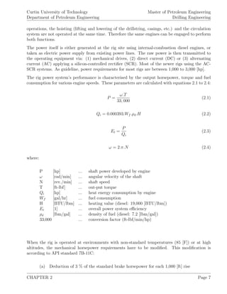 Curtin University of Technology
Department of Petroleum Engineering
Master of Petroleum Engineering
Drilling Engineering
operations, the hoisting (lifting and lowering of the drillstring, casings, etc.) and the circulation
system are not operated at the same time. Therefore the same engines can be engaged to perform
both functions.
The power itself is either generated at the rig site using internal-combustion diesel engines, or
taken as electric power supply from existing power lines. The raw power is then transmitted to
the operating equipment via: (1) mechanical drives, (2) direct current (DC) or (3) alternating
current (AC) applying a silicon-controlled rectiﬁer (SCR). Most of the newer rigs using the AC-
SCR systems. As guideline, power requirements for most rigs are between 1,000 to 3,000 [hp].
The rig power system’s performance is characterised by the output horsepower, torque and fuel
consumption for various engine speeds. These parameters are calculated with equations 2.1 to 2.4:
P =
ω.T
33, 000
(2.1)
Qi = 0.000393.Wf .ρd.H (2.2)
Et =
P
Qi
(2.3)
ω = 2.π.N (2.4)
where:
P [hp] ... shaft power developed by engine
ω [rad/min] ... angular velocity of the shaft
N [rev./min] ... shaft speed
T [ft-lbf] ... out-put torque
Qi [hp] ... heat energy consumption by engine
Wf [gal/hr] ... fuel consumption
H [BTU/lbm] ... heating value (diesel: 19,000 [BTU/lbm])
Et [1] ... overall power system eﬃciency
ρd [lbm/gal] ... density of fuel (diesel: 7.2 [lbm/gal])
33,000 ... conversion factor (ft-lbf/min/hp)
When the rig is operated at environments with non-standard temperatures (85 [F]) or at high
altitudes, the mechanical horsepower requirements have to be modiﬁed. This modiﬁcation is
according to API standard 7B-11C:
(a) Deduction of 3 % of the standard brake horsepower for each 1,000 [ft] rise
CHAPTER 2 Page 7
 