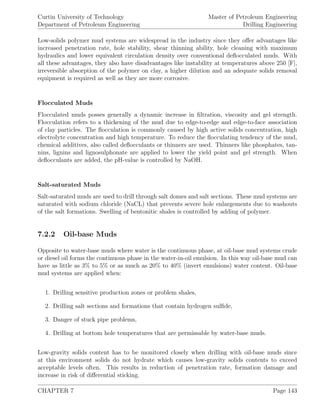 Curtin University of Technology
Department of Petroleum Engineering
Master of Petroleum Engineering
Drilling Engineering
Low-solids polymer mud systems are widespread in the industry since they oﬀer advantages like
increased penetration rate, hole stability, shear thinning ability, hole cleaning with maximum
hydraulics and lower equivalent circulation density over conventional deﬂocculated muds. With
all these advantages, they also have disadvantages like instability at temperatures above 250 [F],
irreversible absorption of the polymer on clay, a higher dilution and an adequate solids removal
equipment is required as well as they are more corrosive.
Flocculated Muds
Flocculated muds posses generally a dynamic increase in ﬁltration, viscosity and gel strength.
Flocculation refers to a thickening of the mud due to edge-to-edge and edge-to-face association
of clay particles. The ﬂocculation is commonly caused by high active solids concentration, high
electrolyte concentration and high temperature. To reduce the ﬂocculating tendency of the mud,
chemical additives, also called deﬂocculants or thinners are used. Thinners like phosphates, tan-
nins, lignins and lignosulphonate are applied to lower the yield point and gel strength. When
deﬂocculants are added, the pH-value is controlled by NaOH.
Salt-saturated Muds
Salt-saturated muds are used to drill through salt domes and salt sections. These mud systems are
saturated with sodium chloride (NaCL) that prevents severe hole enlargements due to washouts
of the salt formations. Swelling of bentonitic shales is controlled by adding of polymer.
7.2.2 Oil-base Muds
Opposite to water-base muds where water is the continuous phase, at oil-base mud systems crude
or diesel oil forms the continuous phase in the water-in-oil emulsion. In this way oil-base mud can
have as little as 3% to 5% or as much as 20% to 40% (invert emulsions) water content. Oil-base
mud systems are applied when:
1. Drilling sensitive production zones or problem shales,
2. Drilling salt sections and formations that contain hydrogen sulﬁde,
3. Danger of stuck pipe problems,
4. Drilling at bottom hole temperatures that are permissable by water-base muds.
Low-gravity solids content has to be monitored closely when drilling with oil-base muds since
at this environment solids do not hydrate which causes low-gravity solids contents to exceed
acceptable levels often. This results in reduction of penetration rate, formation damage and
increase in risk of diﬀerential sticking.
CHAPTER 7 Page 143
 