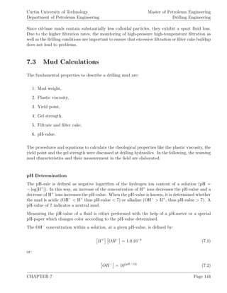 Curtin University of Technology
Department of Petroleum Engineering
Master of Petroleum Engineering
Drilling Engineering
Since oil-base muds contain substantially less colloidal particles, they exhibit a spurt ﬂuid loss.
Due to the higher ﬁltration rates, the monitoring of high-pressure high-temperature ﬁltration as
well as the drilling conditions are important to ensure that excessive ﬁltration or ﬁlter cake buildup
does not lead to problems.
7.3 Mud Calculations
The fundamental properties to describe a drilling mud are:
1. Mud weight,
2. Plastic viscosity,
3. Yield point,
4. Gel strength,
5. Filtrate and ﬁlter cake,
6. pH-value.
The procedures and equations to calculate the rheological properties like the plastic viscosity, the
yield point and the gel strength were discussed at drilling hydraulics. In the following, the reaming
mud characteristics and their measurement in the ﬁeld are elaborated.
pH Determination
The pH-vale is deﬁned as negative logarithm of the hydrogen ion content of a solution (pH =
− log[H+
]). In this way, an increase of the concentration of H+
ions decreases the pH-value and a
decrease of H+
ions increases the pH-value. When the pH-value is known, it is determined whether
the mud is acidic (OH−
< H+
thus pH-value < 7) or alkaline (OH−
> H+
, thus pH-value > 7). A
pH-value of 7 indicates a neutral mud.
Measuring the pH-value of a ﬂuid is either performed with the help of a pH-meter or a special
pH-paper which changes color according to the pH-value determined.
The OH−
concentration within a solution, at a given pH-value, is deﬁned by:
H+
OH−
= 1.0.10−4
(7.1)
or:
OH−
= 10(pH−14)
(7.2)
CHAPTER 7 Page 144
 