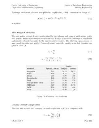 Curtin University of Technology
Department of Petroleum Engineering
Master of Petroleum Engineering
Drilling Engineering
To change a solution’s pH-value from pH-value1 to pH-value2, a OH−
concentration change of
∆ OH−
= 10(pH2−14)
− 10(pH1−14)
(7.3)
is required.
Mud Weight Calculation
The mud weight or mud density is determined by the volumes and types of solids added to the
mud system. Therefore to compute the correct mud density, an accurate knowledge of all volumes
and densities of additives added to the mud system is required. The following equations can be
used to calculate the mud weight. Commonly added materials, together with their densities, are
given in table 7.1.
Vi =
mi
ρi
(7.4)
ρ =
m1 + m2 + ... + mn
V1 + V2 + ... + Vn
(7.5)
Figure 7.1: Common Mud Additives
Density Control Computation
The ﬁnal mud volume after changing the mud weight from ρ1 to ρ2 is computed with:
V2 = V1.
ρB − ρ1
ρB − ρ2
(7.6)
CHAPTER 7 Page 145
 