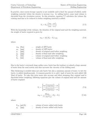 Curtin University of Technology
Department of Petroleum Engineering
Master of Petroleum Engineering
Drilling Engineering
In practice, since excess storage capacity is not available and to limit the amount of added, costly
weighting material, before the density is increase (e.g. by adding barite), some mud volume is
discarded from the circulation system. In this situation, equation 7.7 calculates the volume the
existing mud has to be reduced to before weighting material is added:
V1 = V2.
ρB − ρ2
ρB − ρ1
(7.7)
With the knowledge of the volumes, the densities of the original mud and the weighting material,
the weight of barite required is given by:
mB = 42. (V2 − V1) .ρB (7.8)
where:
mB [lbm] ... weight of API barite
ρB [ppg] ... density of API barite
ρ1 [ppg] ... density of original mud before weighting
ρ2 [ppg] ... density of ﬁnal mud after weighting
V1 [bbl] ... volume of original mud before weighting
V2 [bbl] ... volume of ﬁnal mud after weighting
Due to the barite’s extremely large surface area, barite has the tendency to adsorb a large amount
of water from the mud system and thus increases the viscosity of the drilling mud.
This thickening is avoided when not only barite but also a minimum amount of water, to wet the
barite, is added simultaneously. A common practice is to add 1 [gal] of water for each added 100
[lbm] of barite. To take this extra water into account and when assuming that original mud is
discarded before weighting, following equations give the volume of original mud and the amount
of barite required:
V1 =


ρB
1+ρw.VwB
1+ρB.VwB
− ρ2
ρB
1+ρw.VwB
1+ρB.VwB
− ρ1

 (7.9)
mB =
42.ρB
1 + ρB.VwB
. (V2 − V1) (7.10)
where:
VwB [gal/lb] ... volume of water added with barite
ρw [ppg] ... density of water added with barite
CHAPTER 7 Page 146
 