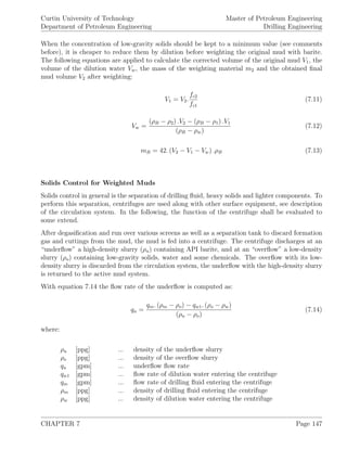 Curtin University of Technology
Department of Petroleum Engineering
Master of Petroleum Engineering
Drilling Engineering
When the concentration of low-gravity solids should be kept to a minimum value (see comments
before), it is cheaper to reduce them by dilution before weighting the original mud with barite.
The following equations are applied to calculate the corrected volume of the original mud V1, the
volume of the dilution water Vw, the mass of the weighting material m2 and the obtained ﬁnal
mud volume V2 after weighting:
V1 = V2.
fc2
fc1
(7.11)
Vw =
(ρB − ρ2) .V2 − (ρB − ρ1) .V1
(ρB − ρw)
(7.12)
mB = 42. (V2 − V1 − Vw) .ρB (7.13)
Solids Control for Weighted Muds
Solids control in general is the separation of drilling ﬂuid, heavy solids and lighter components. To
perform this separation, centrifuges are used along with other surface equipment, see description
of the circulation system. In the following, the function of the centrifuge shall be evaluated to
some extend.
After degasiﬁcation and run over various screens as well as a separation tank to discard formation
gas and cuttings from the mud, the mud is fed into a centrifuge. The centrifuge discharges at an
“underﬂow” a high-density slurry (ρu) containing API barite, and at an “overﬂow” a low-density
slurry (ρo) containing low-gravity solids, water and some chemicals. The overﬂow with its low-
density slurry is discarded from the circulation system, the underﬂow with the high-density slurry
is returned to the active mud system.
With equation 7.14 the ﬂow rate of the underﬂow is computed as:
qu =
qm. (ρm − ρo) − qw1. (ρo − ρw)
(ρu − ρo)
(7.14)
where:
ρu [ppg] ... density of the underﬂow slurry
ρo [ppg] ... density of the overﬂow slurry
qu [gpm] ... underﬂow ﬂow rate
qw1 [gpm] ... ﬂow rate of dilution water entering the centrifuge
qm [gpm] ... ﬂow rate of drilling ﬂuid entering the centrifuge
ρm [ppg] ... density of drilling ﬂuid entering the centrifuge
ρw [ppg] ... density of dilution water entering the centrifuge
CHAPTER 7 Page 147
 