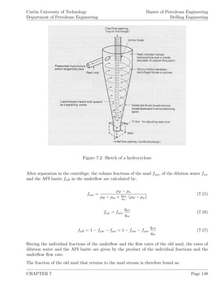 Curtin University of Technology
Department of Petroleum Engineering
Master of Petroleum Engineering
Drilling Engineering
Figure 7.2: Sketch of a hydrocyclone
After separation in the centrifuge, the volume fractions of the mud fum, of the dilution water fuw
and the API barite fuB in the underﬂow are calculated by:
fum =
ρB − ρu
ρB − ρm + qw1
qm
. (ρB − ρw)
(7.15)
fuw = fum.
qw1
qm
(7.16)
fuB = 1 − fum − fuw = 1 − fum − fum.
qw1
qm
(7.17)
Having the individual fractions of the underﬂow and the ﬂow rates of the old mud, the rates of
dilution water and the API barite are given by the product of the individual fractions and the
underﬂow ﬂow rate.
The fraction of the old mud that returns to the mud stream is therefore found as:
CHAPTER 7 Page 148
 