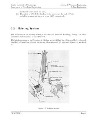 Curtin University of Technology
Department of Petroleum Engineering
Master of Petroleum Engineering
Drilling Engineering
in altitude above mean sea level,
(b) Deduction of 1 % of the standard brake horsepower for each 10 ◦
rise
or fall in temperature above or below 85 [F], respectively.
2.2 Hoisting System
The main task of the hoisting system is to lower and raise the drillstring, casings, and other
subsurface equipment into or out of the well.
The hoisting equipment itself consists of: (1)draw works, (2) fast line, (3) crown block, (4) travel-
ling block, (5) dead line, (6) deal line anchor, (7) storage reel, (8) hook and (9) derrick, see sketch
2.2.
Figure 2.2: Hoisting system
CHAPTER 2 Page 8
 