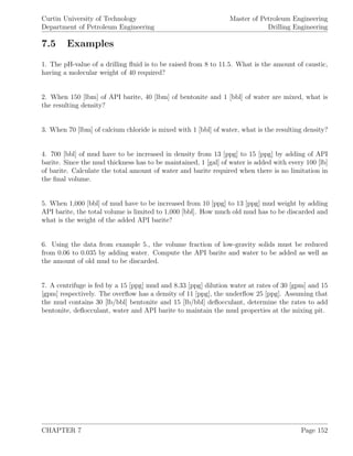 Curtin University of Technology
Department of Petroleum Engineering
Master of Petroleum Engineering
Drilling Engineering
7.5 Examples
1. The pH-value of a drilling ﬂuid is to be raised from 8 to 11.5. What is the amount of caustic,
having a molecular weight of 40 required?
2. When 150 [lbm] of API barite, 40 [lbm] of bentonite and 1 [bbl] of water are mixed, what is
the resulting density?
3. When 70 [lbm] of calcium chloride is mixed with 1 [bbl] of water, what is the resulting density?
4. 700 [bbl] of mud have to be increased in density from 13 [ppg] to 15 [ppg] by adding of API
barite. Since the mud thickness has to be maintained, 1 [gal] of water is added with every 100 [lb]
of barite. Calculate the total amount of water and barite required when there is no limitation in
the ﬁnal volume.
5. When 1,000 [bbl] of mud have to be increased from 10 [ppg] to 13 [ppg] mud weight by adding
API barite, the total volume is limited to 1,000 [bbl]. How much old mud has to be discarded and
what is the weight of the added API barite?
6. Using the data from example 5., the volume fraction of low-gravity solids must be reduced
from 0.06 to 0.035 by adding water. Compute the API barite and water to be added as well as
the amount of old mud to be discarded.
7. A centrifuge is fed by a 15 [ppg] mud and 8.33 [ppg] dilution water at rates of 30 [gpm] and 15
[gpm] respectively. The overﬂow has a density of 11 [ppg], the underﬂow 25 [ppg]. Assuming that
the mud contains 30 [lb/bbl] bentonite and 15 [lb/bbl] deﬂocculant, determine the rates to add
bentonite, deﬂocculant, water and API barite to maintain the mud properties at the mixing pit.
CHAPTER 7 Page 152
 