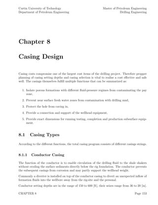 Curtin University of Technology
Department of Petroleum Engineering
Master of Petroleum Engineering
Drilling Engineering
Chapter 8
Casing Design
Casing costs compromise one of the largest cost items of the drilling project. Therefore propper
planning of casing setting depths and casing selection is vital to realise a cost eﬀective and safe
well. The casings themselves fulﬁll multiple functions that can be summarized as:
1. Isolate porous formations with diﬀerent ﬂuid-pressure regimes from contaminating the pay
zone,
2. Prevent near surface fresh water zones from contamination with drilling mud,
3. Protect the hole from caving in,
4. Provide a connection and support of the wellhead equipment,
5. Provide exact dimensions for running testing, completion and production subsurface equip-
ment.
8.1 Casing Types
According to the diﬀerent functions, the total casing program consists of diﬀerent casings strings.
8.1.1 Conductor Casing
The function of the conductor is to enable circulation of the drilling ﬂuid to the shale shakers
without eroding the surface sediments directly below the rig foundation. The conductor prevents
the subsequent casings from corrosion and may partly support the wellhead weight.
Commonly a diverter is installed on top of the conductor casing to divert an unexpected inﬂow of
formation ﬂuids into the wellbore away from the rig-site and the personal.
Conductor setting depths are in the range of 150 to 600 [ft], their seizes range from 36 to 20 [in].
CHAPTER 8 Page 153
 