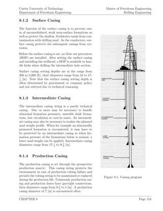 Curtin University of Technology
Department of Petroleum Engineering
Master of Petroleum Engineering
Drilling Engineering
8.1.2 Surface Casing
Figure 8.1: Casing program
The function of the surface casing is to prevent cave
in of unconsolidated, weak near-surface formations as
well as protect the shallow, freshwater sands from con-
tamination with drilling mud. As the conductors, sur-
face casing protects the subsequent casings from cor-
rosion.
Before the surface casing is set, no blow out preventers
(BOP) are installed. After setting the surface casing
and installing the wellhead, a BOP is available to han-
dle kicks when drilling the intermediate hole section.
Surface casing setting depths are in the range from
300 to 5,000 [ft], their diameters range from 24 to 17-
1
2
[in]. Note that the surface casing setting depth is
often determined by government or company policy
and not selected due to technical reasoning.
8.1.3 Intermediate Casing
The intermediate casing string is a purely technical
casing. One or more may be necessary to handle
abnormal formation pressures, unstable shale forma-
tions, lost circulation or cave-in zones. An intermedi-
ate casing may also be necessary to realize the planned
mud weight proﬁle. When for example an abnormally
pressured formation is encountered, it may have to
be protected by an intermediate casing so when for-
mation pressure of the formations below is normal, a
lower mud weight can be applied. Intermediate casing
diameters range from 17-1
2
to 9-5
8
[in].
8.1.4 Production Casing
The production casing is set through the prospective
production zone(s). This casing string protects the
environment in case of production tubing failure and
permits the tubing string to be maintained or replaced
during the production life. Commonly production cas-
ing and production liners have gas-tight connections,
their diameters range from 9-5
8
to 5 [in]. A production
casing diameter of 7 [in] is encountered often.
CHAPTER 8 Page 154
 