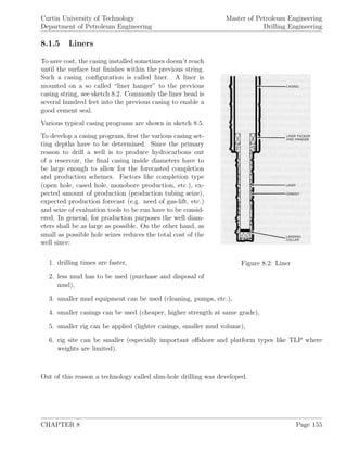 Curtin University of Technology
Department of Petroleum Engineering
Master of Petroleum Engineering
Drilling Engineering
8.1.5 Liners
Figure 8.2: Liner
To save cost, the casing installed sometimes doesn’t reach
until the surface but ﬁnishes within the previous string.
Such a casing conﬁguration is called liner. A liner is
mounted on a so called “liner hanger” to the previous
casing string, see sketch 8.2. Commonly the liner head is
several hundred feet into the previous casing to enable a
good cement seal.
Various typical casing programs are shown in sketch 8.5.
To develop a casing program, ﬁrst the various casing set-
ting depths have to be determined. Since the primary
reason to drill a well is to produce hydrocarbons out
of a reservoir, the ﬁnal casing inside diameters have to
be large enough to allow for the forecasted completion
and production schemes. Factors like completion type
(open hole, cased hole, monobore production, etc.), ex-
pected amount of production (production tubing seize),
expected production forecast (e.g. need of gas-lift, etc.)
and seize of evaluation tools to be run have to be consid-
ered. In general, for production purposes the well diam-
eters shall be as large as possible. On the other hand, as
small as possible hole seizes reduces the total cost of the
well since:
1. drilling times are faster,
2. less mud has to be used (purchase and disposal of
mud),
3. smaller mud equipment can be used (cleaning, pumps, etc.),
4. smaller casings can be used (cheaper, higher strength at same grade),
5. smaller rig can be applied (lighter casings, smaller mud volume),
6. rig site can be smaller (especially important oﬀshore and platform types like TLP where
weights are limited).
Out of this reason a technology called slim-hole drilling was developed.
CHAPTER 8 Page 155
 