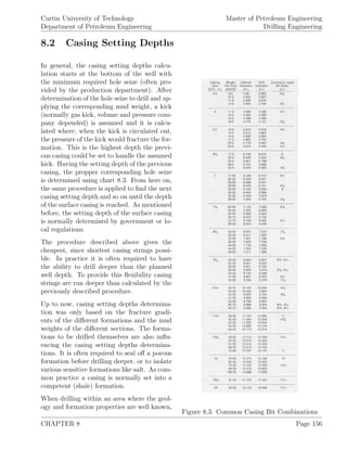 Curtin University of Technology
Department of Petroleum Engineering
Master of Petroleum Engineering
Drilling Engineering
8.2 Casing Setting Depths
Figure 8.3: Common Casing Bit Combinations
In general, the casing setting depths calcu-
lation starts at the bottom of the well with
the minimum required hole seize (often pro-
vided by the production department). After
determination of the hole seize to drill and ap-
plying the corresponding mud weight, a kick
(normally gas kick, volume and pressure com-
pany depended) is assumed and it is calcu-
lated where, when the kick is circulated out,
the pressure of the kick would fracture the for-
mation. This is the highest depth the previ-
ous casing could be set to handle the assumed
kick. Having the setting depth of the previous
casing, the propper corresponding hole seize
is determined using chart 8.3. From here on,
the same procedure is applied to ﬁnd the next
casing setting depth and so on until the depth
of the surface casing is reached. As mentioned
before, the setting depth of the surface casing
is normally determined by government or lo-
cal regulations.
The procedure described above gives the
cheapest, since shortest casing strings possi-
ble. In practice it is often required to have
the ability to drill deeper than the planned
well depth. To provide this ﬂexibility casing
strings are run deeper than calculated by the
previously described procedure.
Up to now, casing setting depths determina-
tion was only based on the fracture gradi-
ents of the diﬀerent formations and the mud
weights of the diﬀerent sections. The forma-
tions to be drilled themselves are also inﬂu-
encing the casing setting depths determina-
tions. It is often required to seal oﬀ a porous
formation before drilling deeper, or to isolate
various sensitive formations like salt. As com-
mon practice a casing is normally set into a
competent (shale) formation.
When drilling within an area where the geol-
ogy and formation properties are well known,
CHAPTER 8 Page 156
 