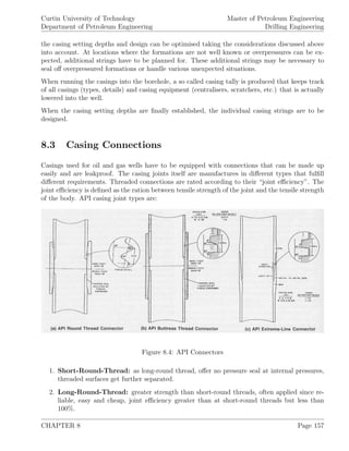 Curtin University of Technology
Department of Petroleum Engineering
Master of Petroleum Engineering
Drilling Engineering
the casing setting depths and design can be optimised taking the considerations discussed above
into account. At locations where the formations are not well known or overpressures can be ex-
pected, additional strings have to be planned for. These additional strings may be necessary to
seal oﬀ overpressured formations or handle various unexpected situations.
When running the casings into the borehole, a so called casing tally is produced that keeps track
of all casings (types, details) and casing equipment (centralisers, scratchers, etc.) that is actually
lowered into the well.
When the casing setting depths are ﬁnally established, the individual casing strings are to be
designed.
8.3 Casing Connections
Casings used for oil and gas wells have to be equipped with connections that can be made up
easily and are leakproof. The casing joints itself are manufactures in diﬀerent types that fulﬁll
diﬀerent requirements. Threaded connections are rated according to their “joint eﬃciency”. The
joint eﬃciency is deﬁned as the ration between tensile strength of the joint and the tensile strength
of the body. API casing joint types are:
Figure 8.4: API Connectors
1. Short-Round-Thread: as long-round thread, oﬀer no pressure seal at internal pressures,
threaded surfaces get further separated.
2. Long-Round-Thread: greater strength than short-round threads, often applied since re-
liable, easy and cheap, joint eﬃciency greater than at short-round threads but less than
100%.
CHAPTER 8 Page 157
 