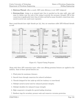Curtin University of Technology
Department of Petroleum Engineering
Master of Petroleum Engineering
Drilling Engineering
3. Buttress-Thread: oﬀers a nearly 100% joint eﬃciency, is not 100% leakproof.
4. Extreme-Line: design is an integral joint (box is matched on the pipe wall), pipe wall
must be thicker near the ends of the casing to provide the necessary strength, OD of this
connection is signiﬁcantly lower than of others and half as many threaded, connections exist,
metal-to-metal seal, much more expensive.
Since round-threads have eight threads per [in], they are sometimes called API 8-Round threads
as well.
Figure 8.5: Typical Casing Programs
Along with these API connection types, other ones oﬀering premium features are applied in the
industry. Some of these special features are:
1. Flush joints for maximum clearance.
2. Smooth bores through connectors for reduced turbulence.
3. Threads designed for fast make-up with low tendency to cross-thread.
4. Multiple metal-to-metal seals for enhanced pressure integrity.
5. Multiple shoulders for enhanced torque strength.
6. High compressive strengths for special loading situations.
7. Resilient rings for secondary pressure seals and connector corrosion protection.
CHAPTER 8 Page 158
 