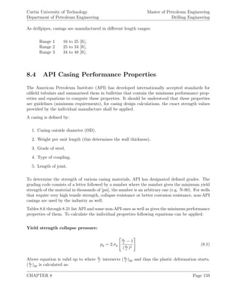 Curtin University of Technology
Department of Petroleum Engineering
Master of Petroleum Engineering
Drilling Engineering
As drillpipes, casings are manufactured in diﬀerent length ranges:
Range 1 16 to 25 [ft],
Range 2 25 to 34 [ft],
Range 3 34 to 48 [ft],
8.4 API Casing Performance Properties
The American Petroleum Institute (API) has developed internationally accepted standards for
oilﬁeld tubulars and summarised them in bulletins that contain the minimum performance prop-
erties and equations to compute these properties. It should be understood that these properties
are guidelines (minimum requirements), for casing design calculations, the exact strength values
provided by the individual manufacture shall be applied.
A casing is deﬁned by:
1. Casing outside diameter (OD),
2. Weight per unit length (this determines the wall thickness),
3. Grade of steel,
4. Type of coupling,
5. Length of joint.
To determine the strength of various casing materials, API has designated deﬁned grades. The
grading code consists of a letter followed by a number where the number gives the minimum yield
strength of the material in thousands of [psi], the number is an arbitrary one (e.g. N-80). For wells
that require very high tensile strength, collapse resistance or better corrosion resistance, non-API
casings are used by the industry as well.
Tables 8.6 through 8.21 list API and some non-API ones as well as gives the minimum performance
properties of them. To calculate the individual properties following equations can be applied:
Yield strength collapse pressure:
py = 2.σy
do
t
− 1
(do
t
)2
(8.1)
Above equation is valid up to where do
t
intersects (do
t
)yp and thus the plastic deformation starts.
(do
t
)yp is calculated as:
CHAPTER 8 Page 159
 